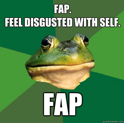 Fap. 
Feel disgusted with self. FAP - Fap. 
Feel disgusted with self. FAP  Foul Bachelor Frog