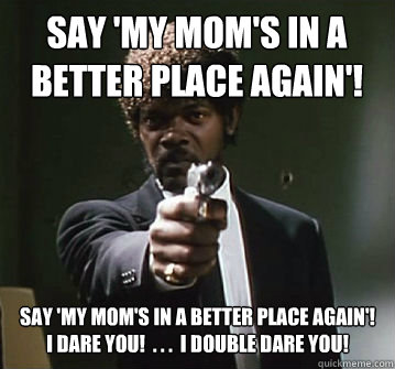 Say 'My Mom's in a better place again'! 
 

Say 'My Mom's in a better place again'!  I dare you!  . . .  I double dare you!  