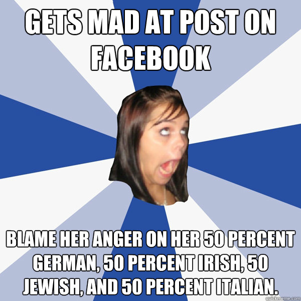 Gets mad at post on facebook Blame her anger on her 50 percent German, 50 percent Irish, 50 Jewish, and 50 percent Italian.  Annoying Facebook Girl