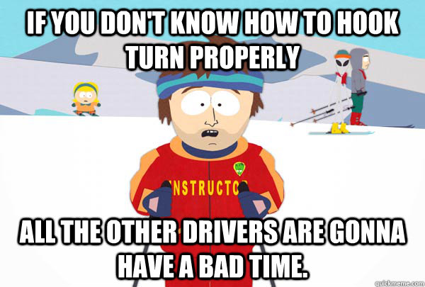 If you don't know how to hook turn properly All the other drivers are gonna have a bad time.  Super Cool Ski Instructor