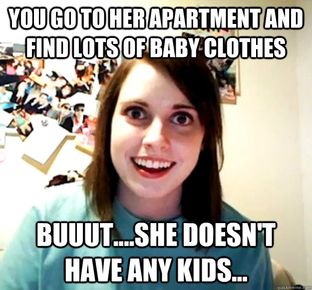 You go to her apartment and find lots of baby clothes buuut....she doesn't have any kids...  Overly Attached Girlfriend