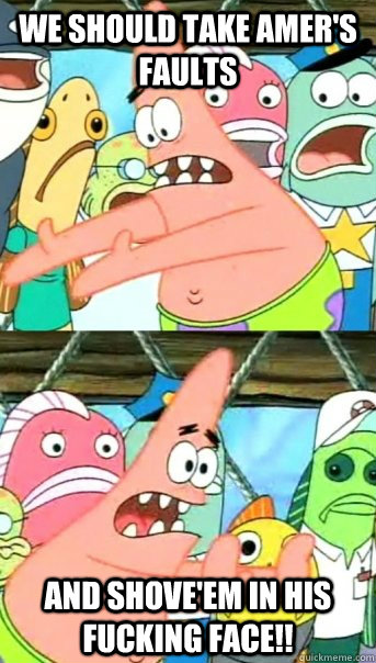 We should take amer's faults and shove'em in his fucking face!!  Push it somewhere else Patrick