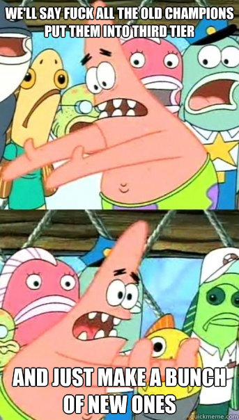we'll say fuck all the old champions put them into third tier  and just make a bunch of new ones  Push it somewhere else Patrick