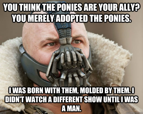 You think the ponies are your ally? You merely adopted the ponies. I was born with them, molded by them. I didn't watch a different show until I was a man.  Bane Connery