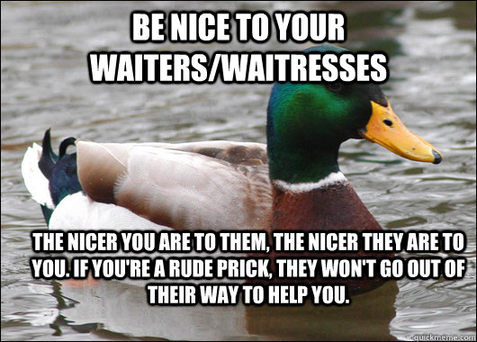 Be nice to your waiters/waitresses  The nicer you are to them, the nicer they are to you. If you're a rude prick, they won't go out of their way to help you.   Actual Advice Mallard