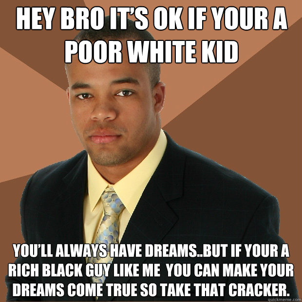 HEY BRO IT’S OK IF YOUR A POOR WHITE KID  YOU’LL ALWAYS HAVE DREAMS..BUT IF YOUR A RICH BLACK GUY LIKE ME  YOU CAN MAKE YOUR DREAMS COME TRUE SO TAKE THAT CRACKER.  Successful Black Man