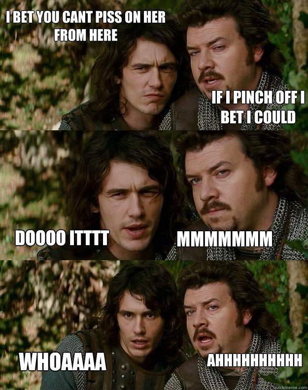 i bet you cant piss on her from here if i pinch off i bet i could doooo itttt mmmmmmm ahhhhhhhhhh whoaaaa  Your Highness