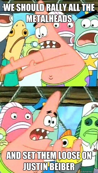 We should rally all the metalheads And set them loose on Justin Beiber  Push it somewhere else Patrick