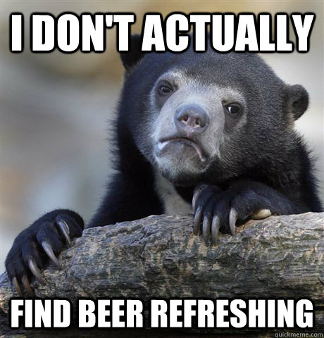 I don't actually  find beer refreshing   Confession Bear