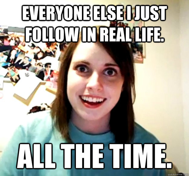 Everyone else I just follow in real life. all the time.  Overly Attached Girlfriend