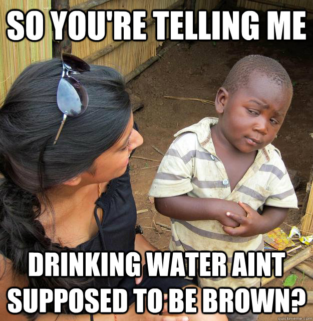 SO YOU'RE TELLING ME DRINKING WATER AINT SUPPOSED TO BE BROWN? - SO YOU'RE TELLING ME DRINKING WATER AINT SUPPOSED TO BE BROWN?  Sceptical 3rd world child