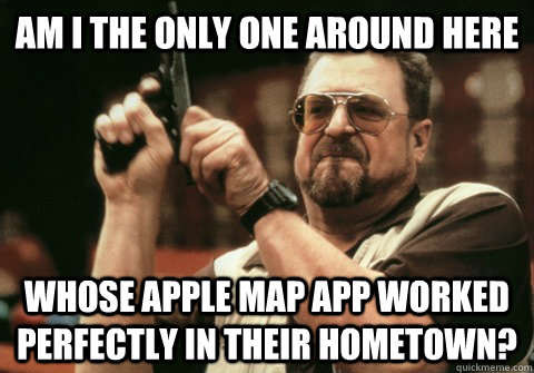Am I the only one around here whose apple map app worked perfectly in their hometown? - Am I the only one around here whose apple map app worked perfectly in their hometown?  Am I the only one