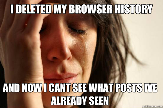 i deleted my browser history and now i cant see what posts ive already seen  First World Problems