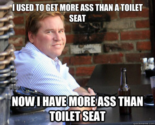 I USED TO GET MORE ASS THAN A TOILET SEAT NOW I HAVE MORE ASS THAN TOILET SEAT  