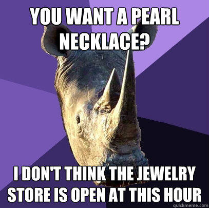 you want a pearl necklace? i don't think the jewelry store is open at this hour   Sexually Oblivious Rhino