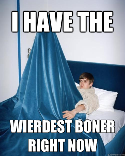 i have the wierdest boner
right now - i have the wierdest boner
right now  I Have The Weirdest Boner