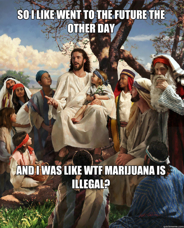 So i like went to the future the other day and i was like wtf marijuana is illegal?  Story Time Jesus