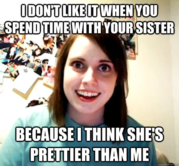 I don't like it when you spend time with your sister because I think she's prettier than me  Overly Attached Girlfriend