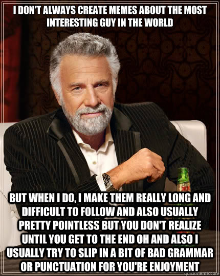I DON'T ALWAYS CREATE MEMES ABOUT THE MOST INTERESTING GUY IN THE WORLD But when i do, I MAKE THEM REALLY LONG AND DIFFICULT TO FOLLOW AND ALSO USUALLY PRETTY POINTLESS BUT YOU DON'T REALIZE UNTIL YOU GET TO THE END OH AND ALSO I USUALLY TRY TO SLIP IN A   The Most Interesting Man In The World