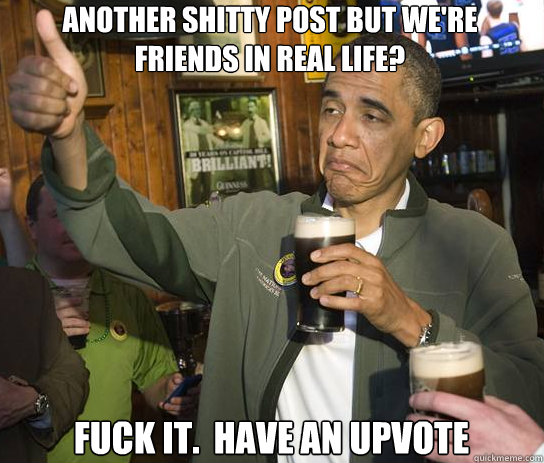 Another shitty post but we're friends in real life? Fuck it.  Have an upvote - Another shitty post but we're friends in real life? Fuck it.  Have an upvote  Upvoting Obama