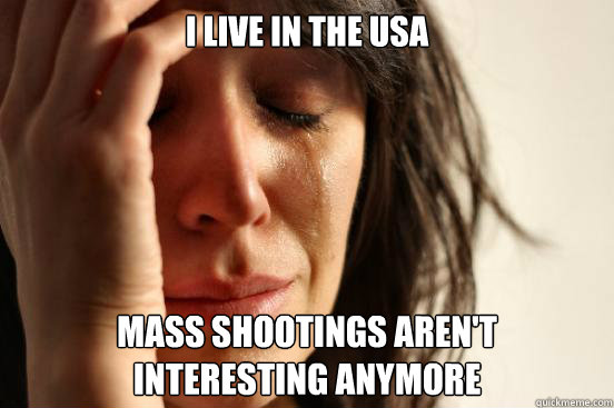 I live in the USA Mass shootings aren't 
interesting anymore  First World Problems