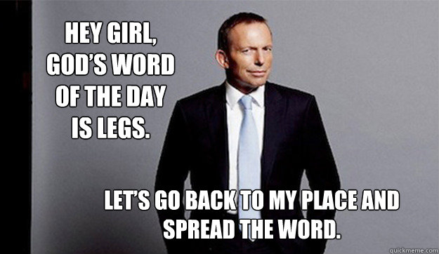 Hey girl, God’s word of the day is legs.  Let’s go back to my place and spread the word. - Hey girl, God’s word of the day is legs.  Let’s go back to my place and spread the word.  Hey Girl Tony Abbott