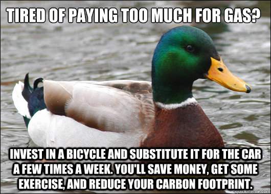 Tired of paying too much for gas? Invest in a bicycle and substitute it for the car a few times a week. You'll save money, get some exercise, and reduce your carbon footprint.  Actual Advice Mallard