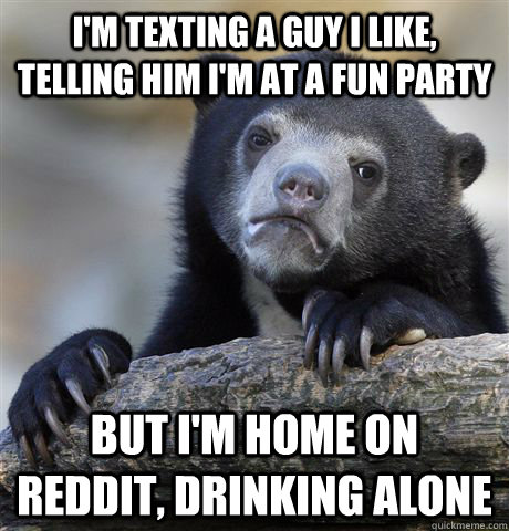 I'm texting a guy I like, telling him I'm at a fun party But I'm home on reddit, drinking alone - I'm texting a guy I like, telling him I'm at a fun party But I'm home on reddit, drinking alone  Confession Bear