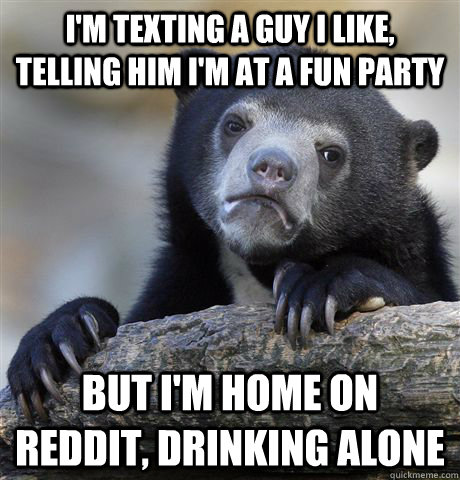I'm texting a guy I like, telling him I'm at a fun party But I'm home on reddit, drinking alone  Confession Bear
