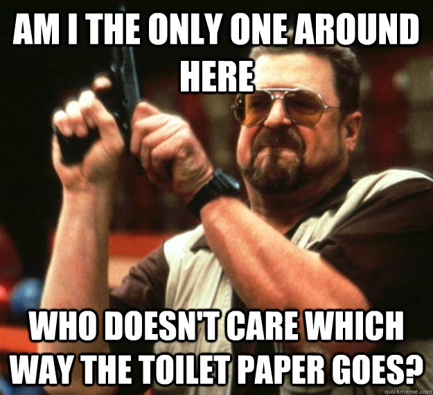 am I the only one around here Who doesn't care which way the toilet paper goes?  Angry Walter
