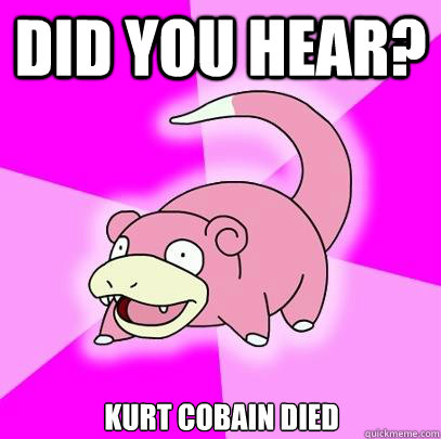 Did you hear? kurt cobain died  Slowpoke