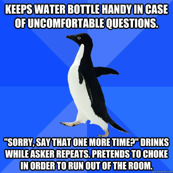 Keeps water bottle handy in case of uncomfortable questions. 