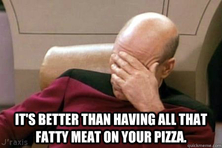   It's better than having all that fatty meat on your pizza.  Facepalm Picard