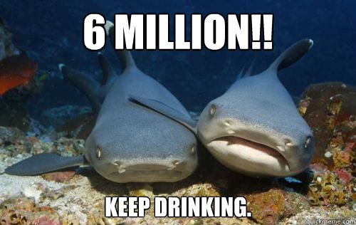6 million!! keep drinking.  Compassionate Shark Friend