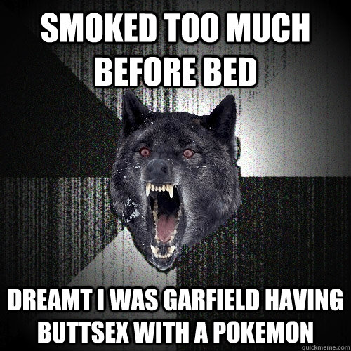 SMOKED TOO MUCH BEFORE BED DREAMT I WAS GARFIELD HAVING BUTTSEX WITH A POKEMON  Insanity Wolf
