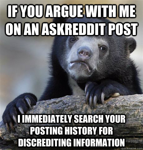 If you argue with me on an Askreddit post I immediately search your posting history for discrediting information  Confession Bear