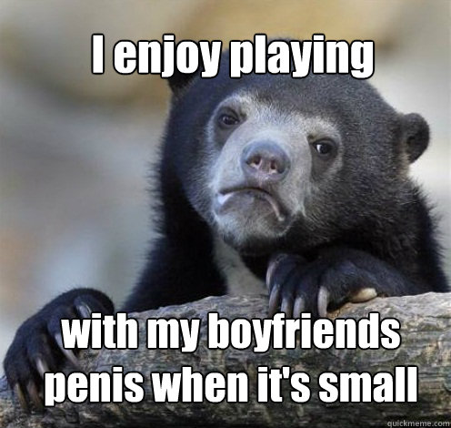 I enjoy playing with my boyfriends penis when it's small  Confession Bear Eating