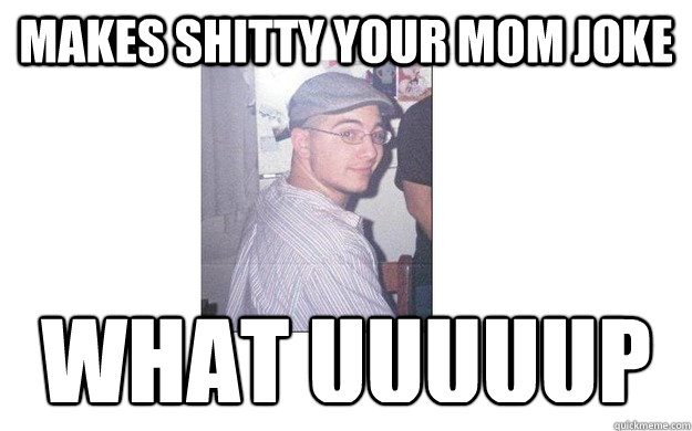 Makes shitty your mom joke what uuuuup  