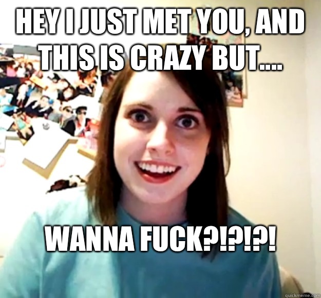 Hey I just Met You, And This Is Crazy But.... Wanna Fuck?!?!?!
  Overly Attached Girlfriend