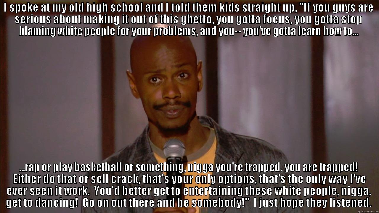 I SPOKE AT MY OLD HIGH SCHOOL AND I TOLD THEM KIDS STRAIGHT UP, 
