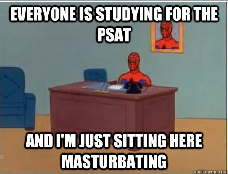 Everyone is studying for the psat And I'm just sitting here masturbating  Im just sitting here masturbating