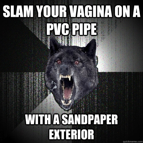 Slam your vagina on a pvc pipe With a sandpaper exterior - Slam your vagina on a pvc pipe With a sandpaper exterior  Insanity Wolf
