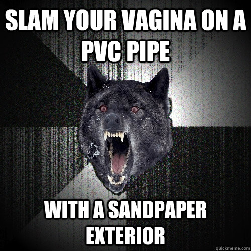 Slam your vagina on a pvc pipe With a sandpaper exterior  Insanity Wolf