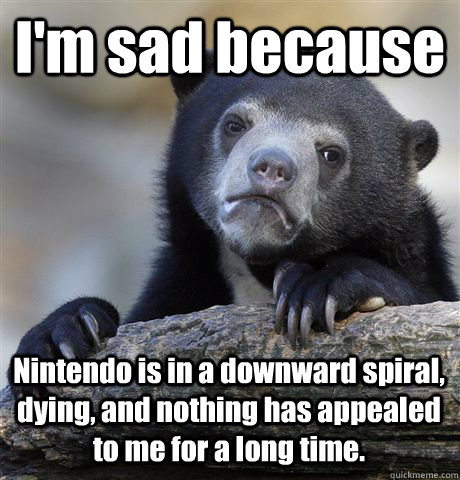 I'm sad because Nintendo is in a downward spiral, dying, and nothing has appealed to me for a long time.   Confession Bear