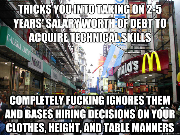 Tricks you into taking on 2-5 years' salary worth of debt to acquire technical skills Completely fucking ignores them and bases hiring decisions on your clothes, height, and table manners  Scumbag Society