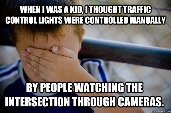 WHEN I WAS A KID, I thought traffic control lights were controlled manually by people watching the intersection through cameras. - WHEN I WAS A KID, I thought traffic control lights were controlled manually by people watching the intersection through cameras.  Confession kid