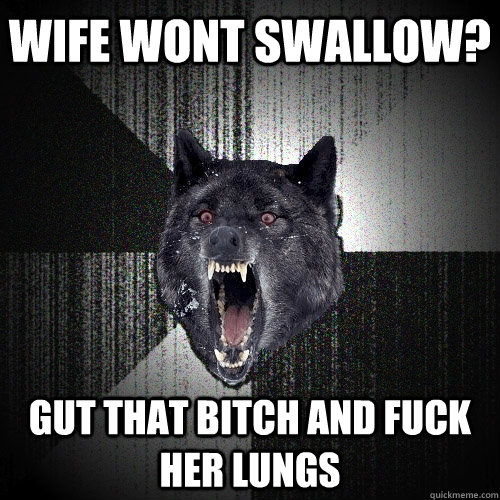 WIFE WONT SWALLOW? GUT THAT BITCH AND FUCK HER LUNGS  Insanity Wolf
