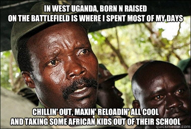 IN WEST UGANDA, BORN N RAISED
ON THE BATTLEFIELD IS WHERE I SPENT MOST OF MY DAYS CHILLIN' OUT, MAXIN' RELOADIN' ALL COOL
AND TAKING SOME AFRICAN KIDS OUT OF THEIR SCHOOL  Kony