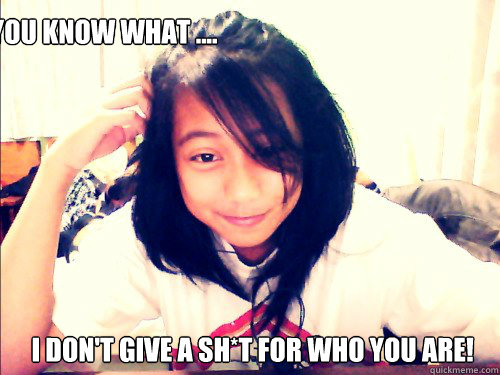 you know what ....  i don't give a sh*t for who you are!  