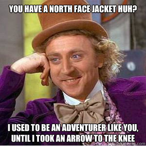 You have a north face jacket huh? I used to be an adventurer like you, until i took an arrow to the knee  willy wonka
